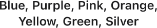 Blue, Purple, Pink, Orange, Yellow, Green, Silver